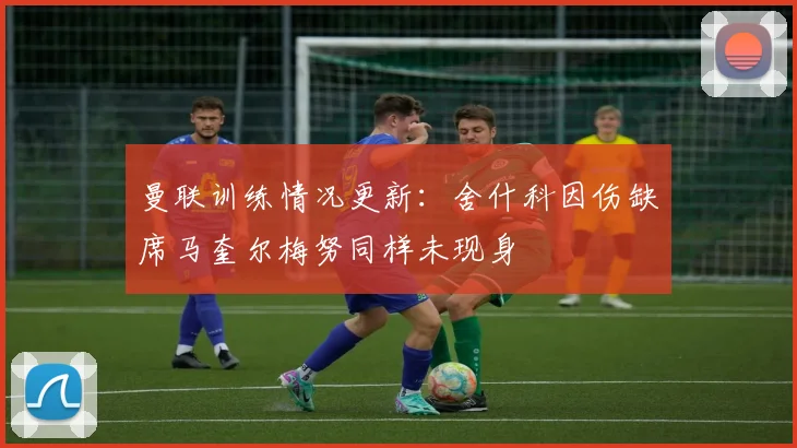 曼联训练情况更新：舍什科因伤缺席马奎尔梅努同样未现身