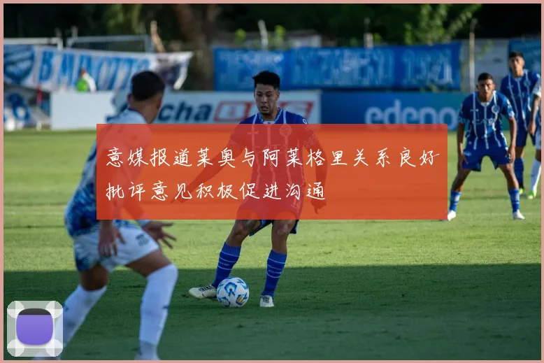 意媒报道莱奥与阿莱格里关系良好批评意见积极促进沟通