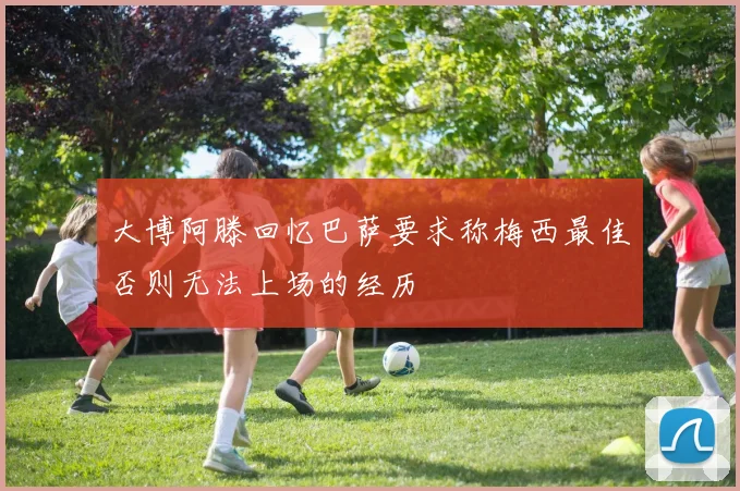 大博阿滕回忆巴萨要求称梅西最佳否则无法上场的经历
