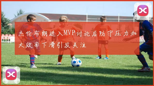 杰伦布朗进入MVP讨论后防守压力加大效率下滑引发关注