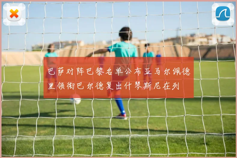 巴萨对阵巴黎名单公布亚马尔佩德里领衔巴尔德复出什琴斯尼在列