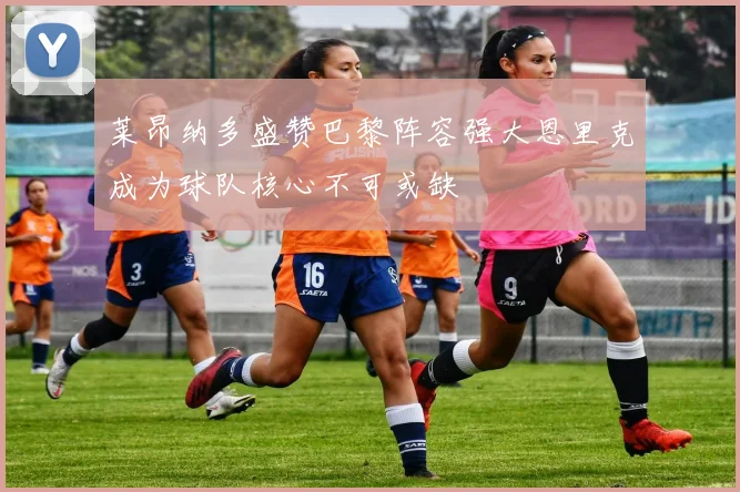 莱昂纳多盛赞巴黎阵容强大恩里克成为球队核心不可或缺