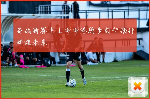 备战新赛季上海海港稳步前行期待辉煌未来