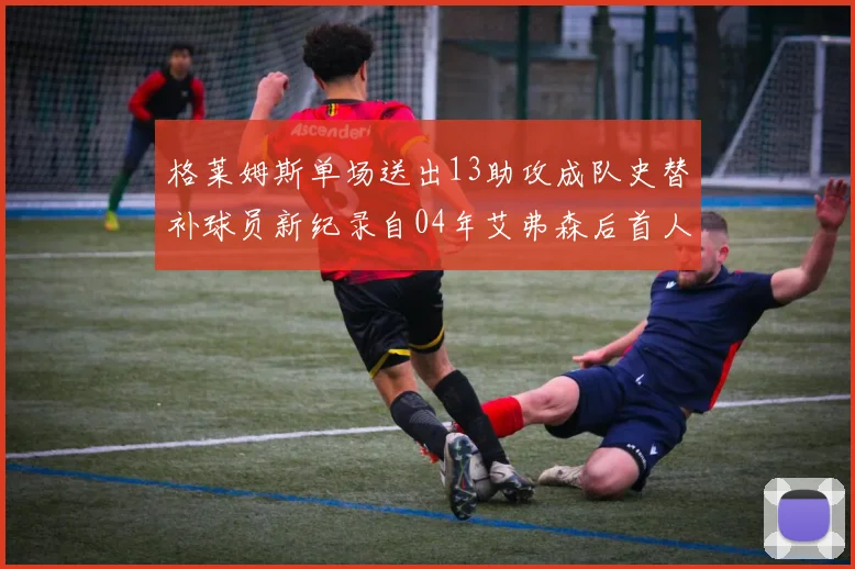 格莱姆斯单场送出13助攻成队史替补球员新纪录自04年艾弗森后首人
