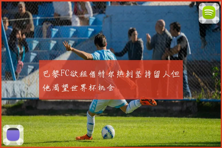 巴黎FC欲租借特尔热刺坚持留人但他渴望世界杯机会