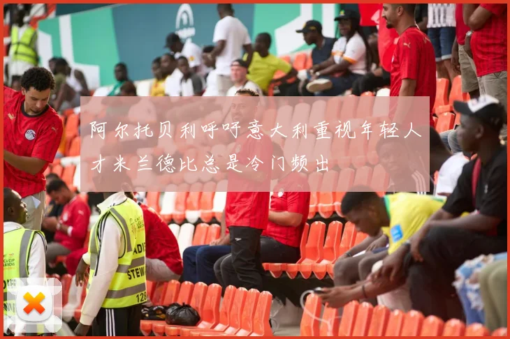 阿尔托贝利呼吁意大利重视年轻人才米兰德比总是冷门频出