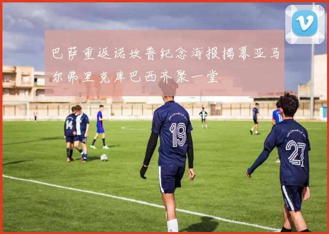 巴萨重返诺坎普纪念海报揭幕亚马尔弗里克库巴西齐聚一堂