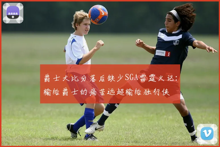 爵士大比分落后缺少SGA雷霆火记：输给爵士的痛苦远超输给独行侠