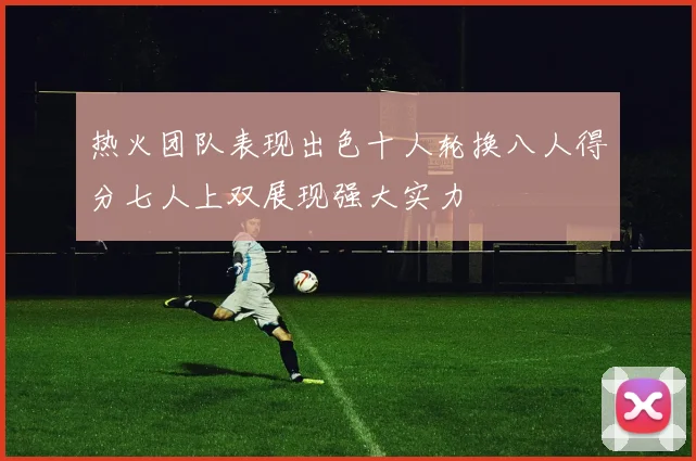 热火团队表现出色十人轮换八人得分七人上双展现强大实力