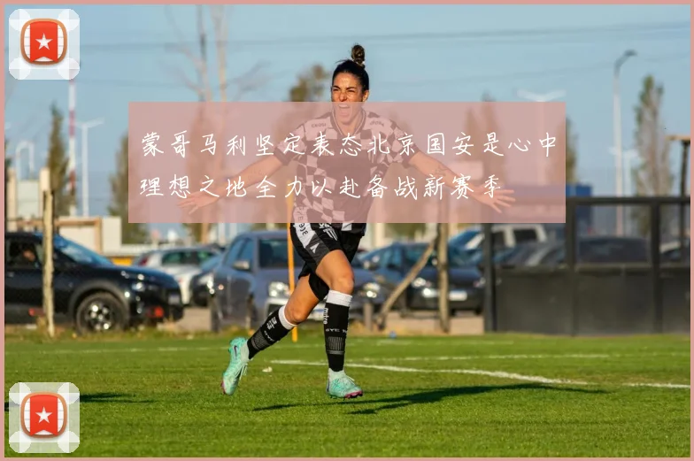 蒙哥马利坚定表态北京国安是心中理想之地全力以赴备战新赛季