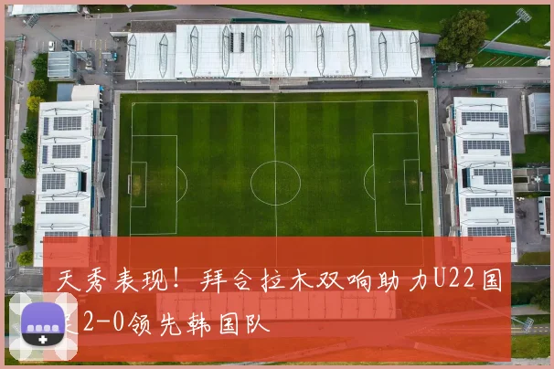 天秀表现！拜合拉木双响助力U22国足2-0领先韩国队