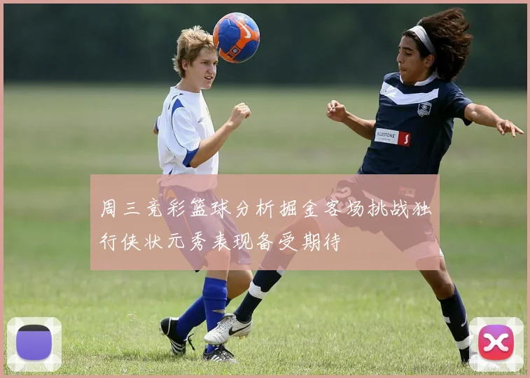 周三竞彩篮球分析掘金客场挑战独行侠状元秀表现备受期待