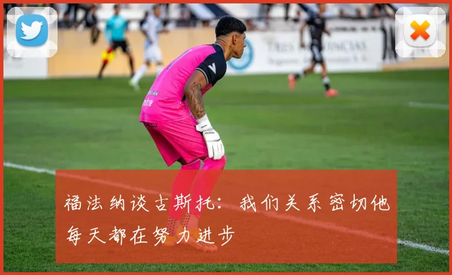 福法纳谈古斯托：我们关系密切他每天都在努力进步