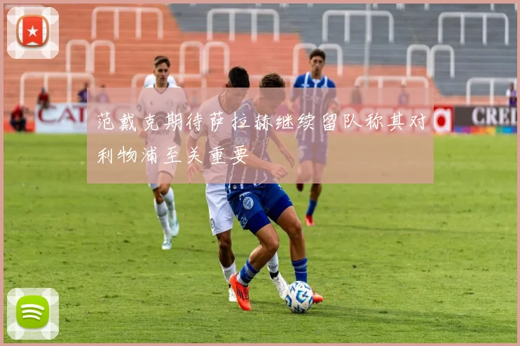 范戴克期待萨拉赫继续留队称其对利物浦至关重要