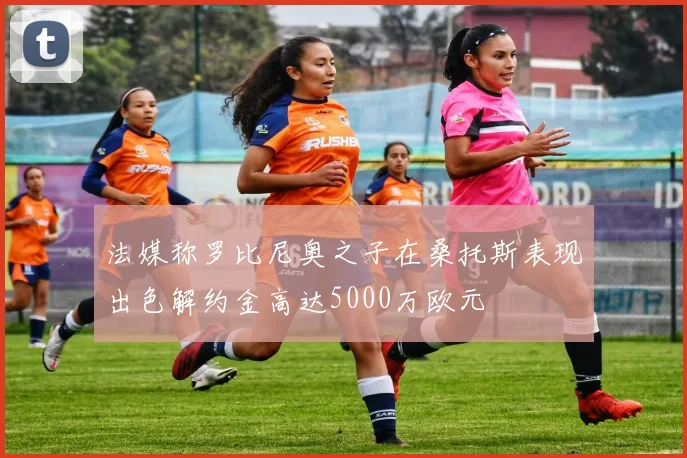 法媒称罗比尼奥之子在桑托斯表现出色解约金高达5000万欧元