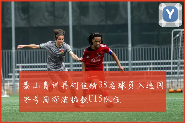 泰山青训再创佳绩38名球员入选国字号周海滨执教U15队伍