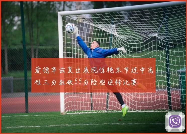 爱德华兹复出表现惊艳末节连中高难三分狂砍55分险些逆转比赛