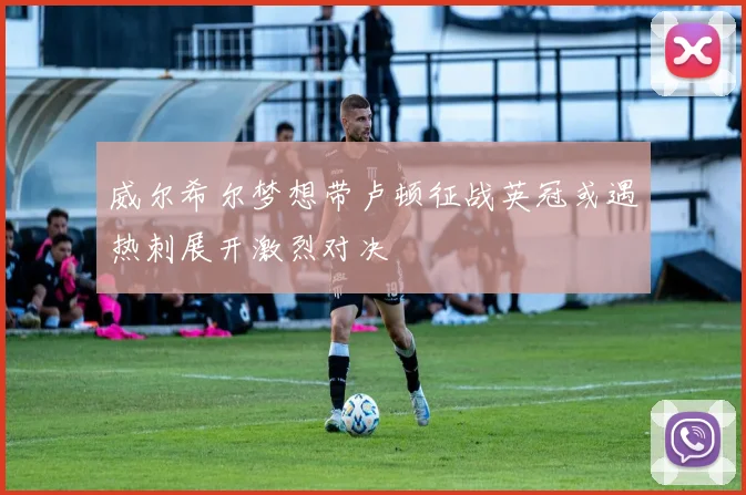 威尔希尔梦想带卢顿征战英冠或遇热刺展开激烈对决