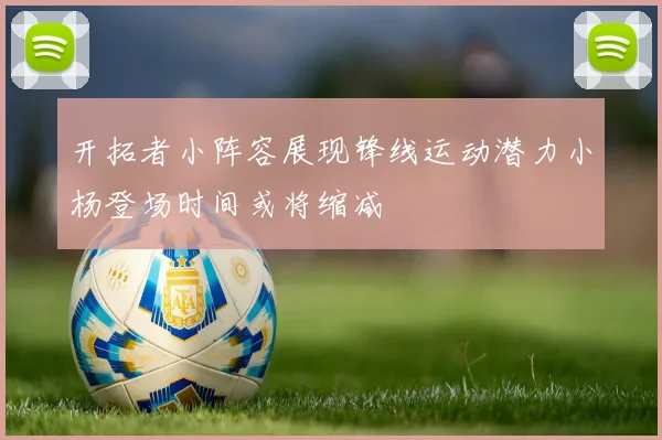 开拓者小阵容展现锋线运动潜力小杨登场时间或将缩减