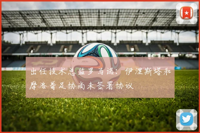 出任技术总监罗马诺：伊涅斯塔和摩洛哥足协尚未签署协议