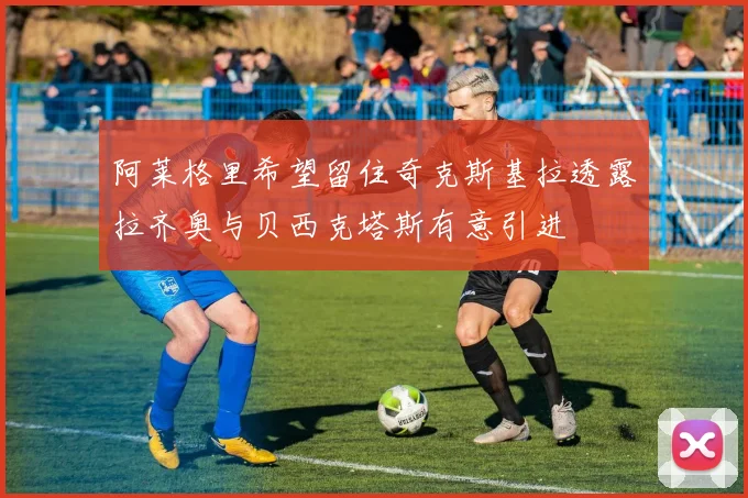 阿莱格里希望留住奇克斯基拉透露拉齐奥与贝西克塔斯有意引进