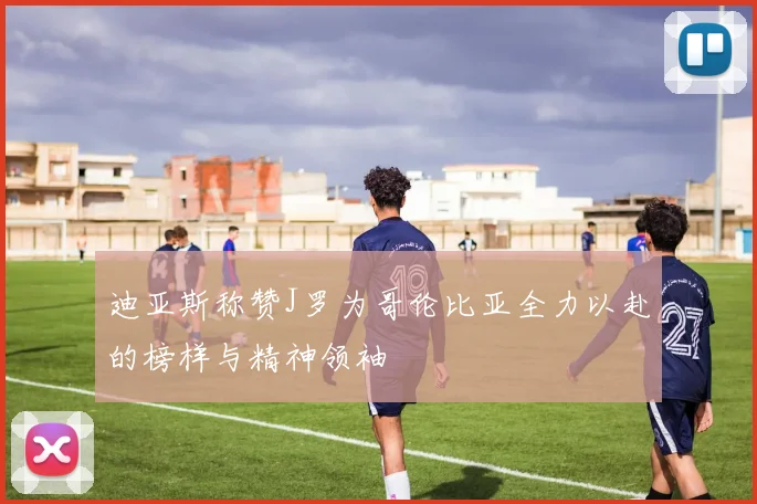 迪亚斯称赞J罗为哥伦比亚全力以赴的榜样与精神领袖