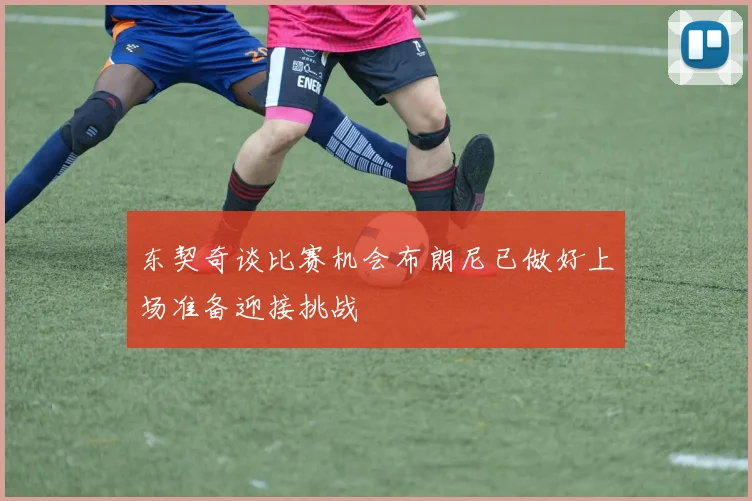 东契奇谈比赛机会布朗尼已做好上场准备迎接挑战