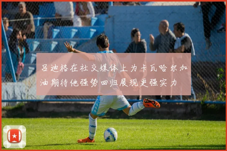 吕迪格在社交媒体上为卡瓦哈尔加油期待他强势回归展现更强实力