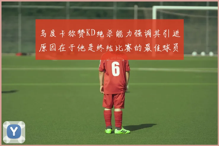 乌度卡称赞KD绝杀能力强调其引进原因在于他是终结比赛的最佳球员