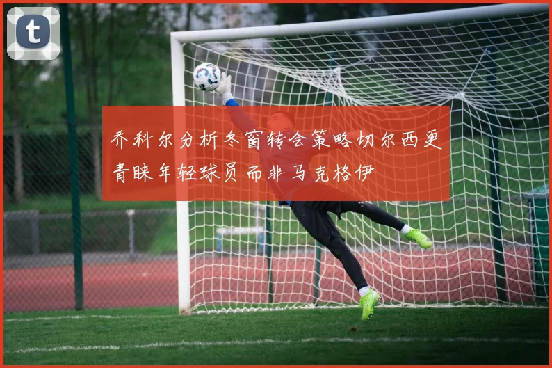 乔科尔分析冬窗转会策略切尔西更青睐年轻球员而非马克格伊