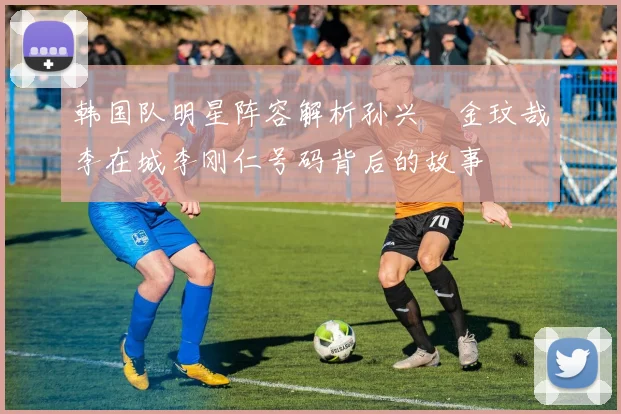 韩国队明星阵容解析孙兴慜金玟哉李在城李刚仁号码背后的故事