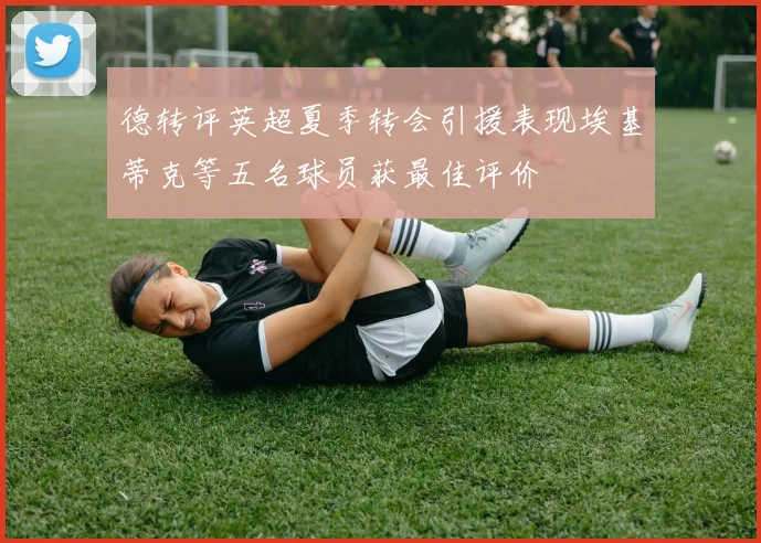 德转评英超夏季转会引援表现埃基蒂克等五名球员获最佳评价