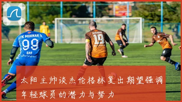 太阳主帅谈杰伦格林复出期望强调年轻球员的潜力与努力